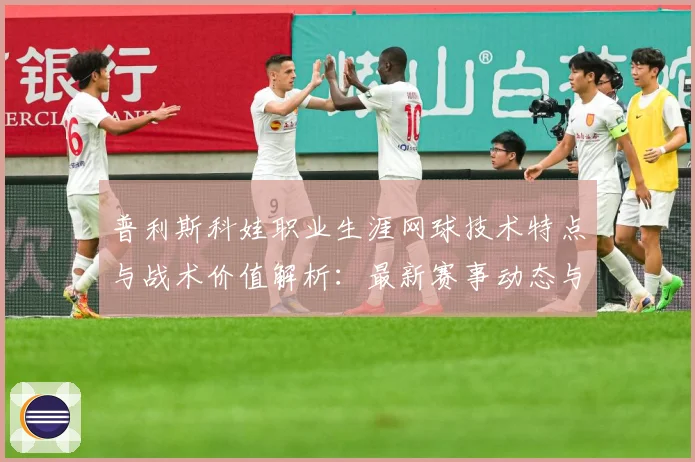 普利斯科娃职业生涯网球技术特点与战术价值解析：最新赛事动态与深度分析