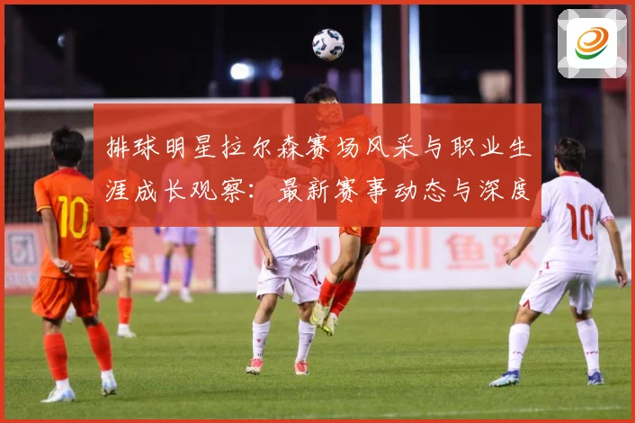 排球明星拉尔森赛场风采与职业生涯成长观察：最新赛事动态与深度分析