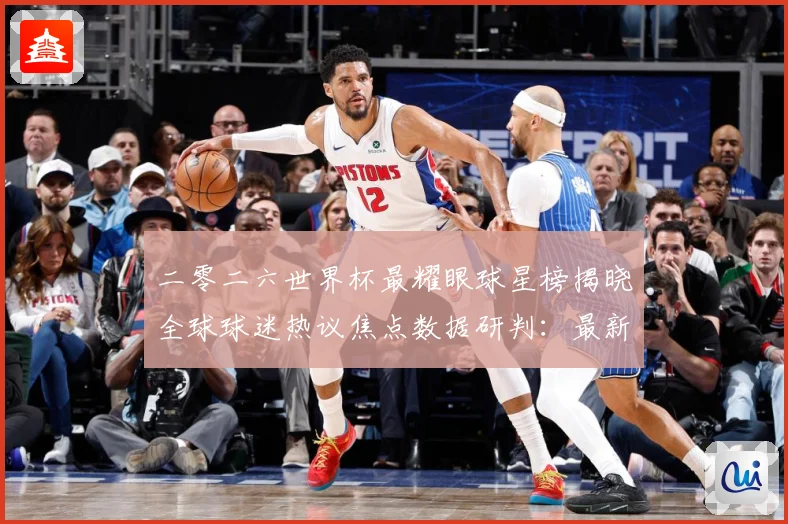 二零二六世界杯最耀眼球星榜揭晓全球球迷热议焦点数据研判：最新赛事动态与深度分析
