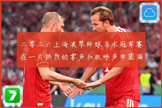二零二六上海浪琴环球马术冠军赛在一片热烈的掌声和欢呼声中圆满成长观察：最新赛事动态与深度分析