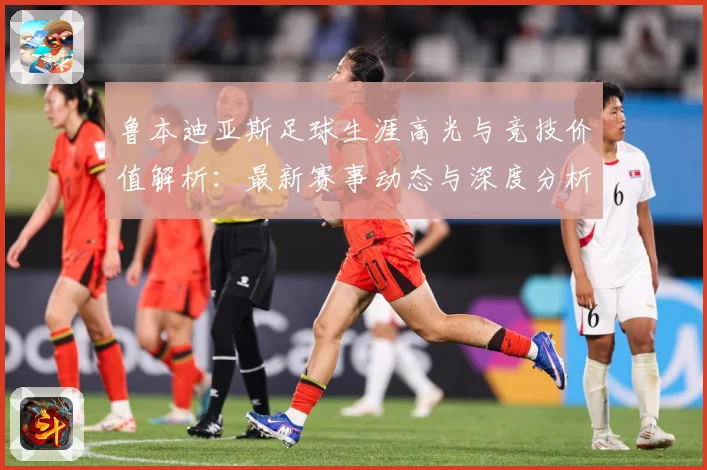 鲁本迪亚斯足球生涯高光与竞技价值解析：最新赛事动态与深度分析