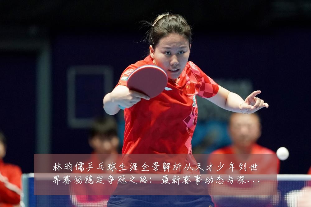 林昀儒乒乓球生涯全景解析从天才少年到世界赛场稳定争冠之路:最新赛事动态与深度分析