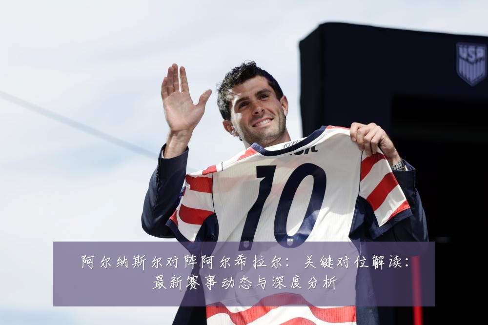 阿尔纳斯尔对阵阿尔希拉尔：关键对位解读：最新赛事动态与深度分析