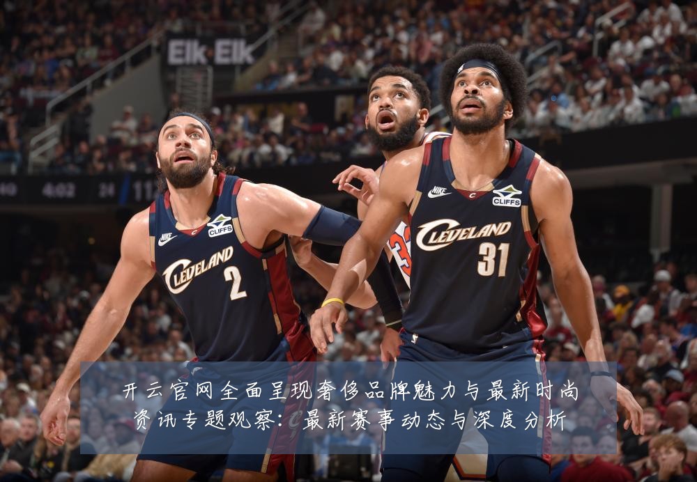 开云官网全面呈现奢侈品牌魅力与最新时尚资讯专题观察:最新赛事动态与深度分析