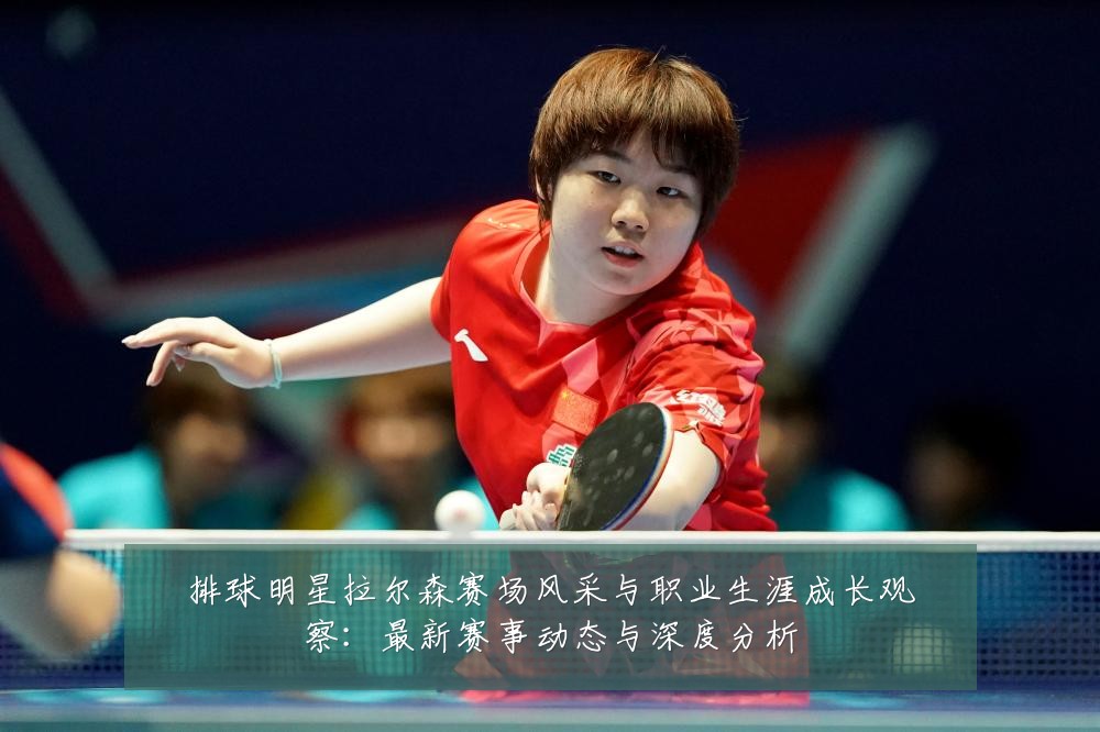 排球明星拉尔森赛场风采与职业生涯成长观察：最新赛事动态与深度分析