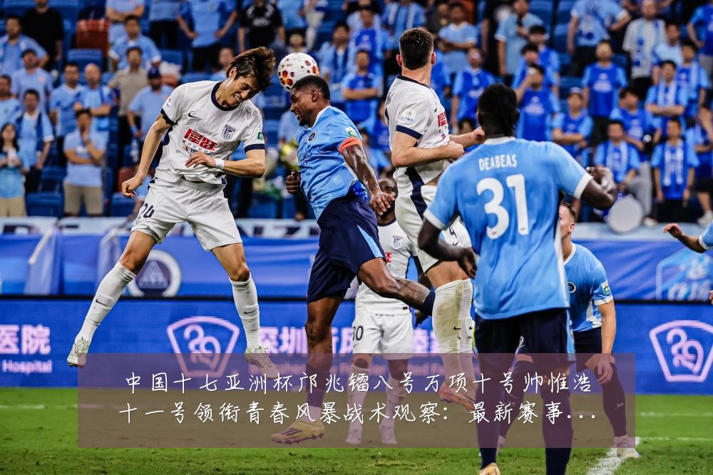 中国十七亚洲杯邝兆镭八号万项十号帅惟浩十一号领衔青春风暴战术观察：最新赛事动态与深度分析